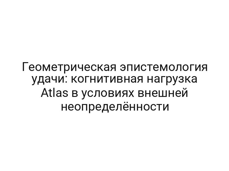 Геометрическая эпистемология удачи: когнитивная нагрузка Atlas в условиях внешней неопределённости